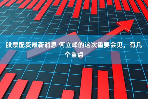 股票配资最新消息 何立峰的这次重要会见，有几个重点