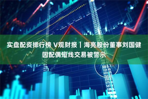 实盘配资排行榜 V观财报｜海亮股份董事刘国健因配偶短线交易被警示