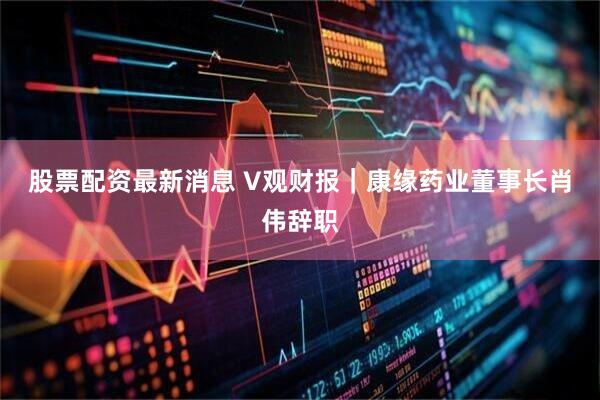 股票配资最新消息 V观财报｜康缘药业董事长肖伟辞职