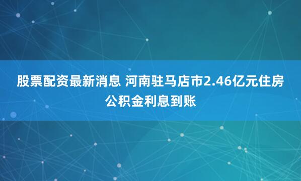 股票配资最新消息 河南驻马店市2.46亿元住房公积金利息到账