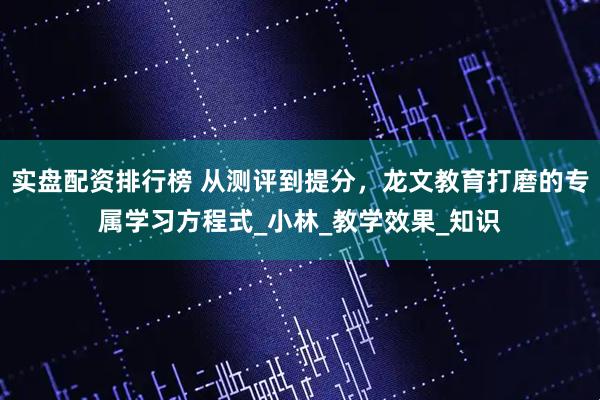实盘配资排行榜 从测评到提分，龙文教育打磨的专属学习方程式_小林_教学效果_知识