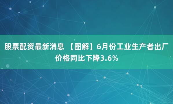 股票配资最新消息 【图解】6月份工业生产者出厂价格同比下降3.6%