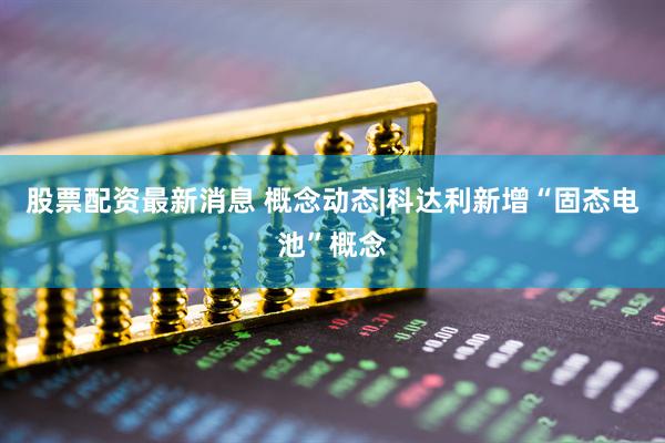 股票配资最新消息 概念动态|科达利新增“固态电池”概念