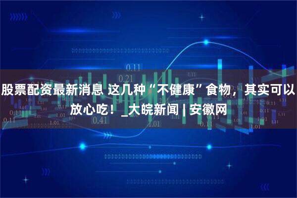 股票配资最新消息 这几种“不健康”食物，其实可以放心吃！_大皖新闻 | 安徽网