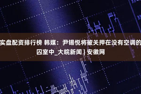 实盘配资排行榜 韩媒：尹锡悦将被关押在没有空调的囚室中_大皖新闻 | 安徽网
