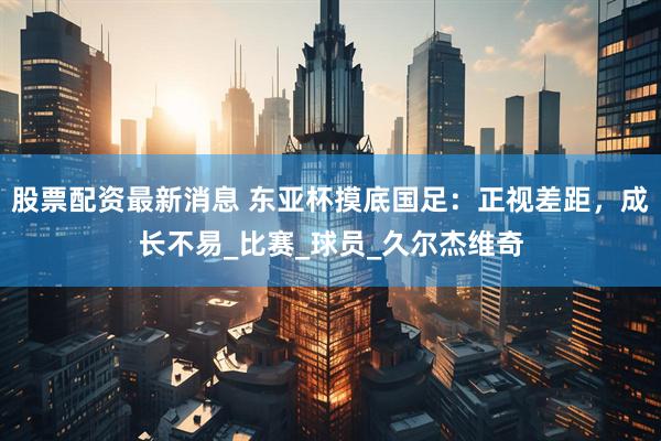 股票配资最新消息 东亚杯摸底国足：正视差距，成长不易_比赛_球员_久尔杰维奇