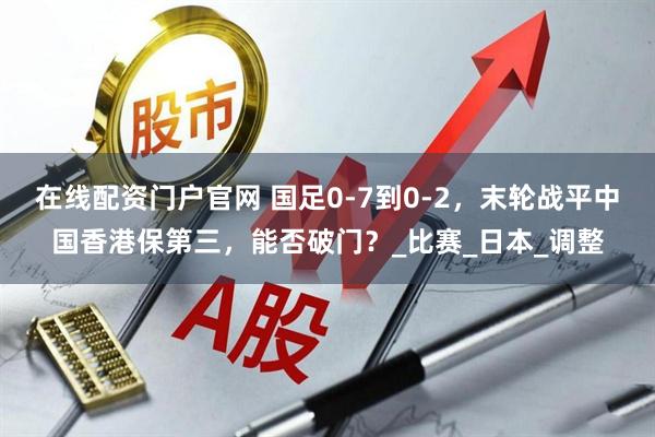 在线配资门户官网 国足0-7到0-2，末轮战平中国香港保第三，能否破门？_比赛_日本_调整
