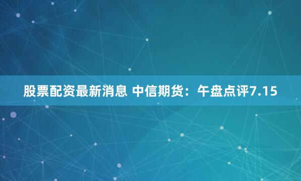股票配资最新消息 中信期货：午盘点评7.15