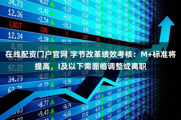 在线配资门户官网 字节改革绩效考核：M+标准将提高，I及以下需面临调整或离职