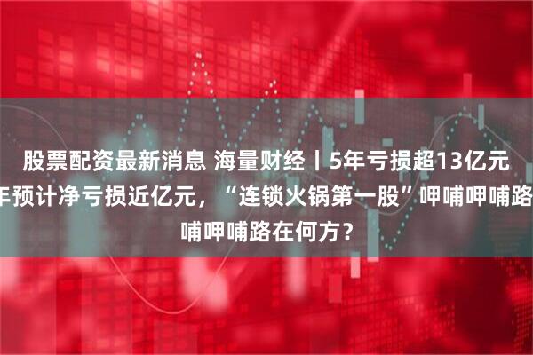 股票配资最新消息 海量财经丨5年亏损超13亿元，上半年预计净亏损近亿元，“连锁火锅第一股”呷哺呷哺路在何方？