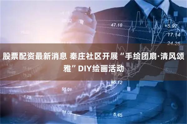 股票配资最新消息 秦庄社区开展“手绘团扇·清风颂雅”DIY绘画活动