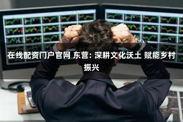 在线配资门户官网 东营: 深耕文化沃土 赋能乡村振兴