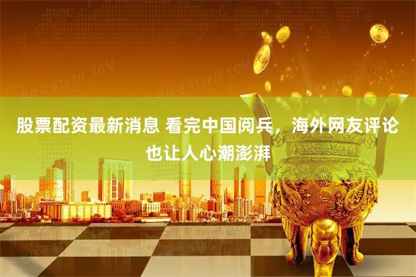 股票配资最新消息 看完中国阅兵，海外网友评论也让人心潮澎湃