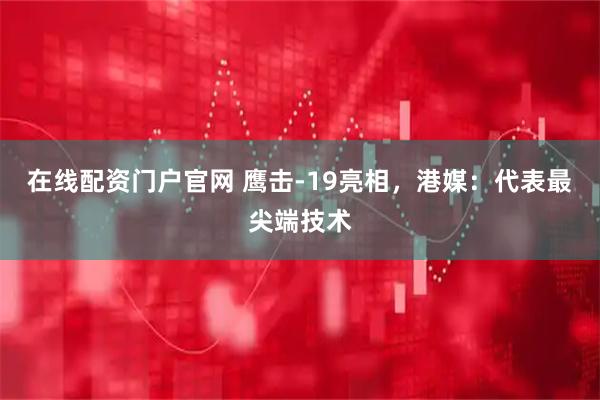 在线配资门户官网 鹰击-19亮相，港媒：代表最尖端技术
