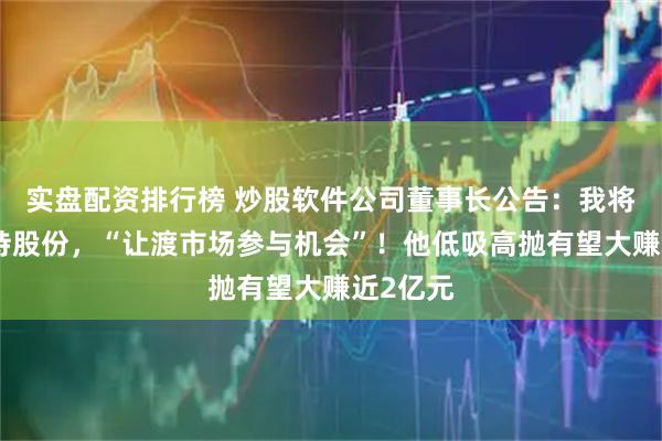 实盘配资排行榜 炒股软件公司董事长公告：我将适度减持股份，“让渡市场参与机会”！他低吸高抛有望大赚近2亿元