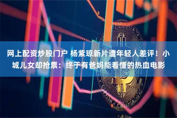 网上配资炒股门户 杨紫琼新片遭年轻人差评！小城儿女却抢票：终于有爸妈能看懂的热血电影