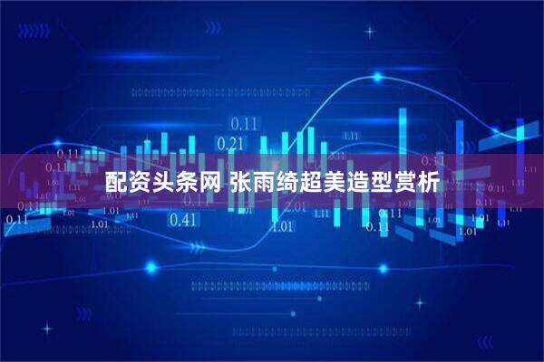 配资头条网 张雨绮超美造型赏析