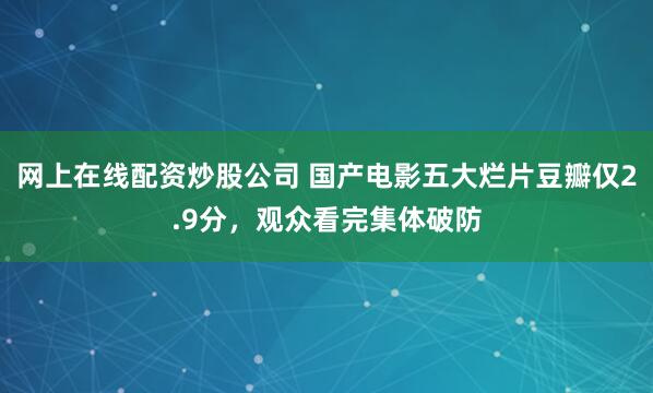 网上在线配资炒股公司 国产电影五大烂片豆瓣仅2.9分，观众看完集体破防