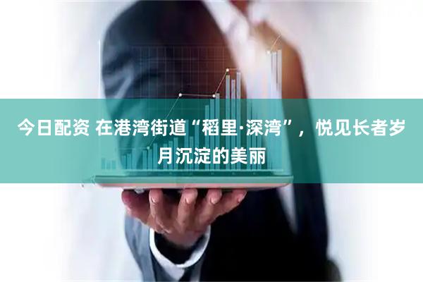 今日配资 在港湾街道“稻里·深湾”，悦见长者岁月沉淀的美丽