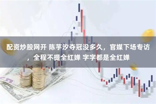 配资炒股网开 陈芋汐夺冠没多久，官媒下场专访，全程不提全红婵 字字都是全红婵