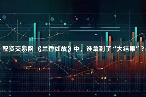 配资交易网 《兰香如故》中，谁拿到了“大结果”？