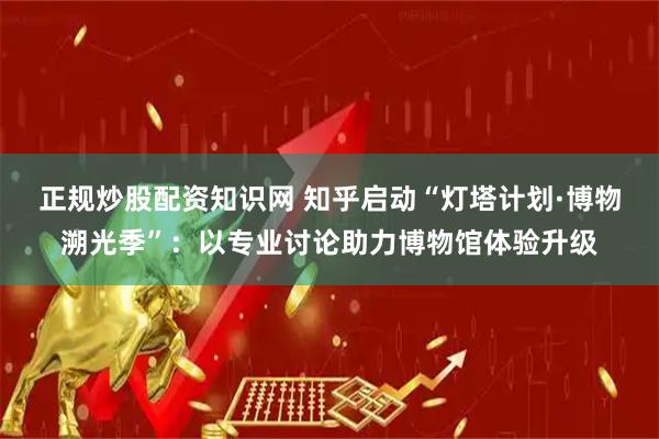 正规炒股配资知识网 知乎启动“灯塔计划·博物溯光季”：以专业讨论助力博物馆体验升级